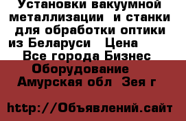 Установки вакуумной металлизации  и станки для обработки оптики из Беларуси › Цена ­ 100 - Все города Бизнес » Оборудование   . Амурская обл.,Зея г.